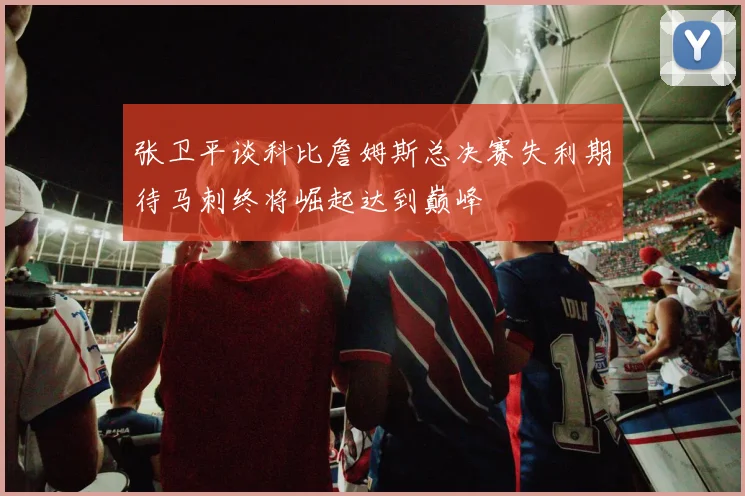 张卫平谈科比詹姆斯总决赛失利期待马刺终将崛起达到巅峰