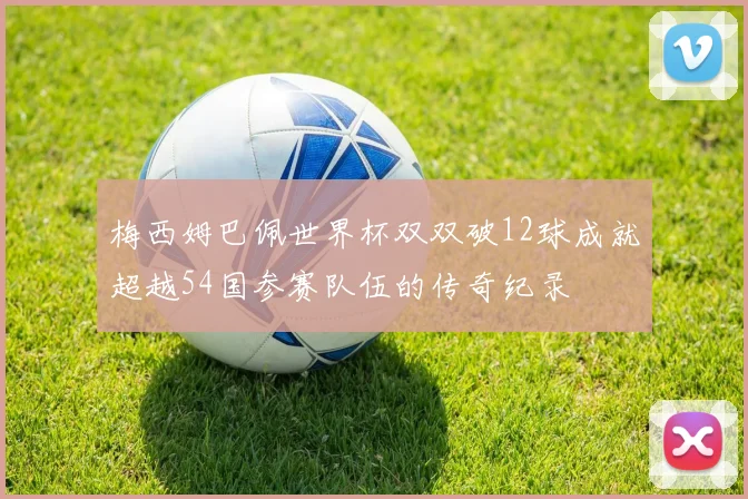 梅西姆巴佩世界杯双双破12球成就超越54国参赛队伍的传奇纪录