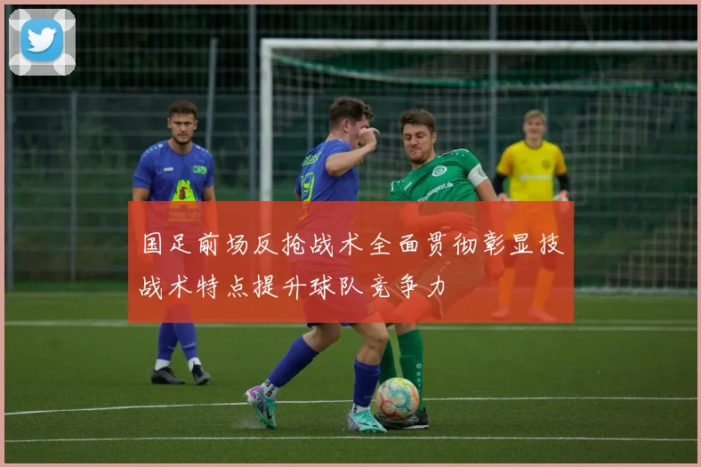 国足前场反抢战术全面贯彻彰显技战术特点提升球队竞争力