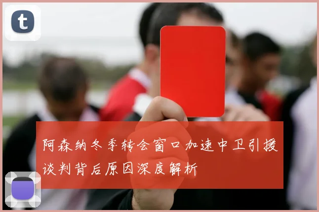 阿森纳冬季转会窗口加速中卫引援谈判背后原因深度解析