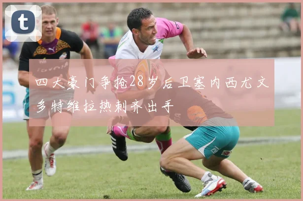 四大豪门争抢28岁后卫塞内西尤文多特维拉热刺齐出手