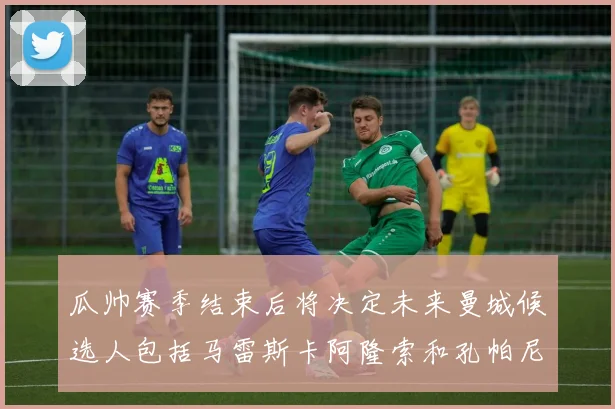 瓜帅赛季结束后将决定未来曼城候选人包括马雷斯卡阿隆索和孔帕尼
