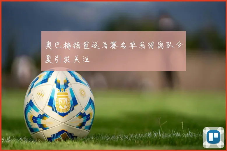 奥巴梅扬重返马赛名单或将离队今夏引发关注