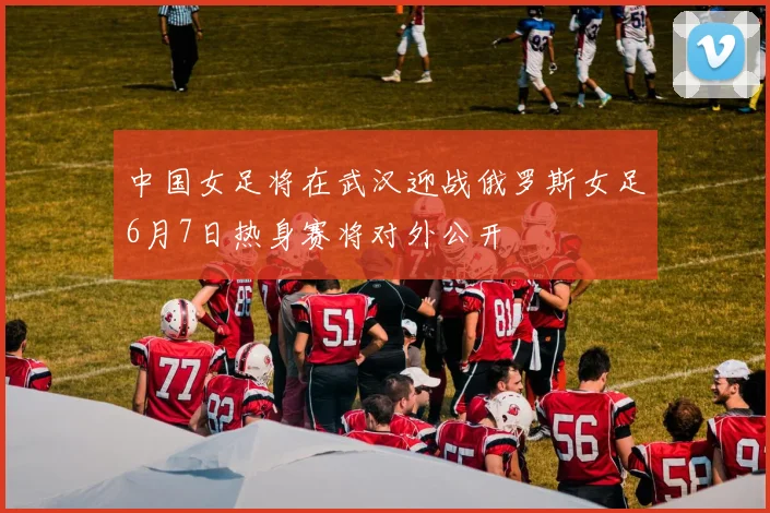 中国女足将在武汉迎战俄罗斯女足6月7日热身赛将对外公开