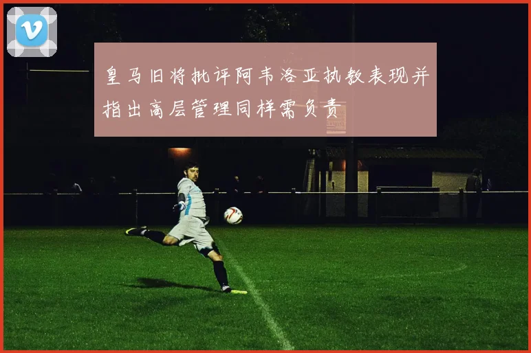 皇马旧将批评阿韦洛亚执教表现并指出高层管理同样需负责