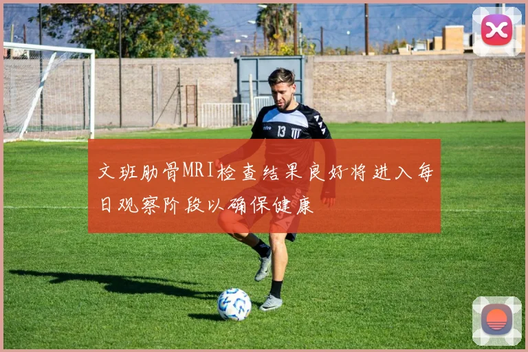 文班肋骨MRI检查结果良好将进入每日观察阶段以确保健康