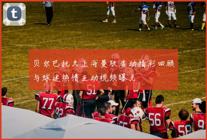贝尔巴托夫上海曼联活动精彩回顾与球迷热情互动视频曝光