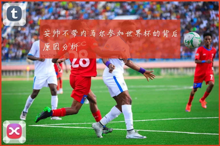 安帅不带内马尔参加世界杯的背后原因分析