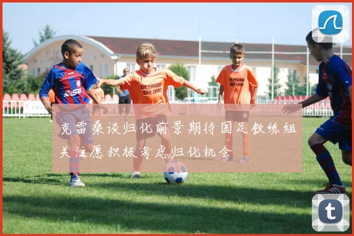克雷桑谈归化前景期待国足教练组关注愿积极考虑归化机会