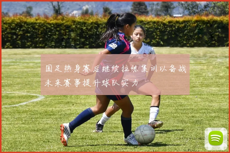 国足热身赛后继续拉练集训以备战未来赛事提升球队实力