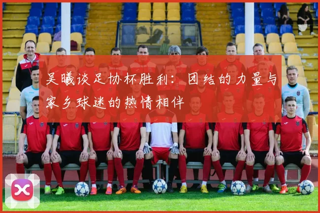 吴曦谈足协杯胜利：团结的力量与家乡球迷的热情相伴