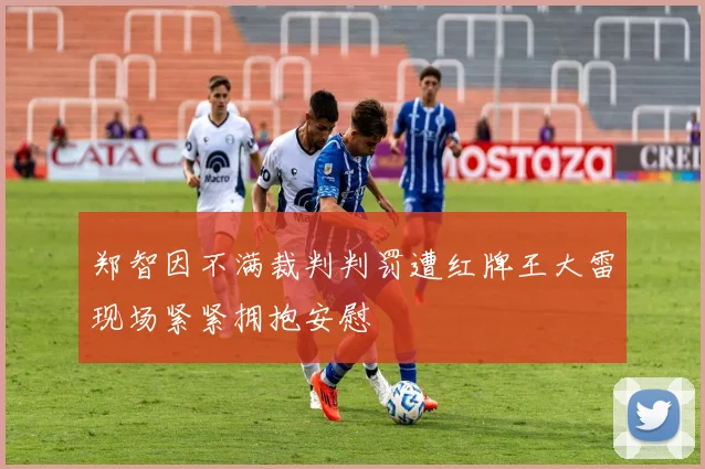 郑智因不满裁判判罚遭红牌王大雷现场紧紧拥抱安慰