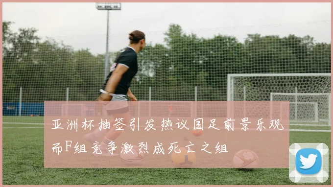 亚洲杯抽签引发热议国足前景乐观而F组竞争激烈成死亡之组
