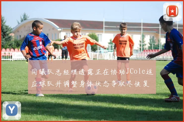 同曦队总经理透露正在协助JCole适应球队并调整身体状态争取尽快复出比赛