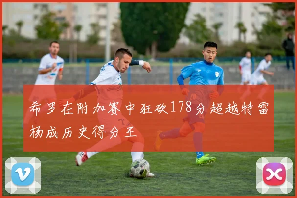 希罗在附加赛中狂砍178分超越特雷杨成历史得分王