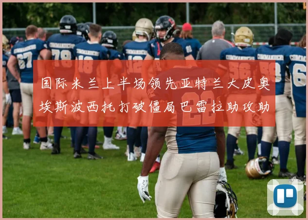 国际米兰上半场领先亚特兰大皮奥埃斯波西托打破僵局巴雷拉助攻助力球队