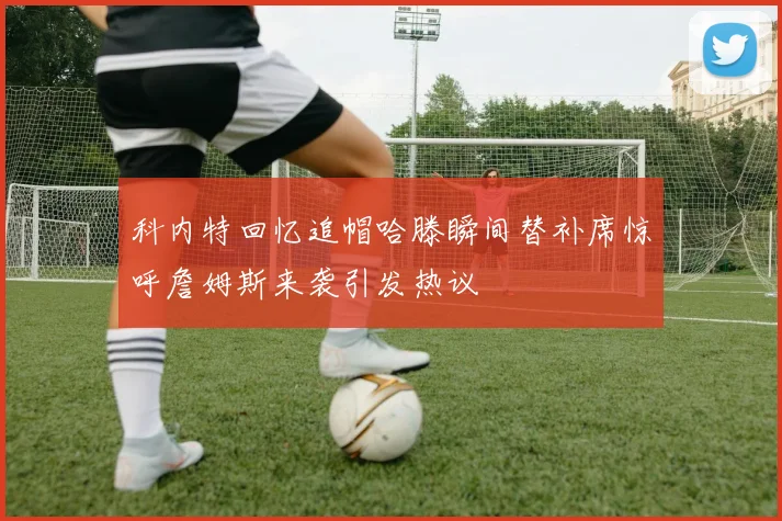 科内特回忆追帽哈滕瞬间替补席惊呼詹姆斯来袭引发热议