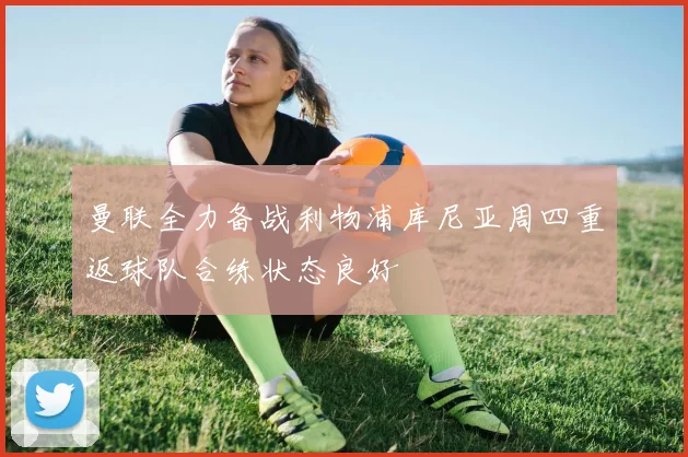 曼联全力备战利物浦库尼亚周四重返球队合练状态良好