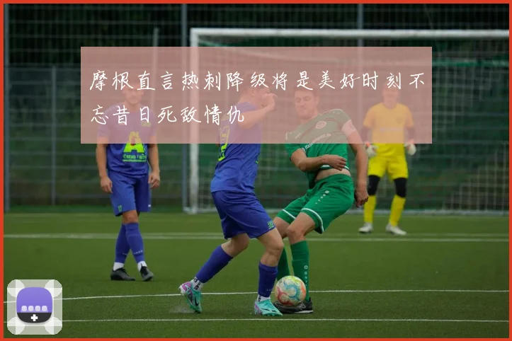 摩根直言热刺降级将是美好时刻不忘昔日死敌情仇